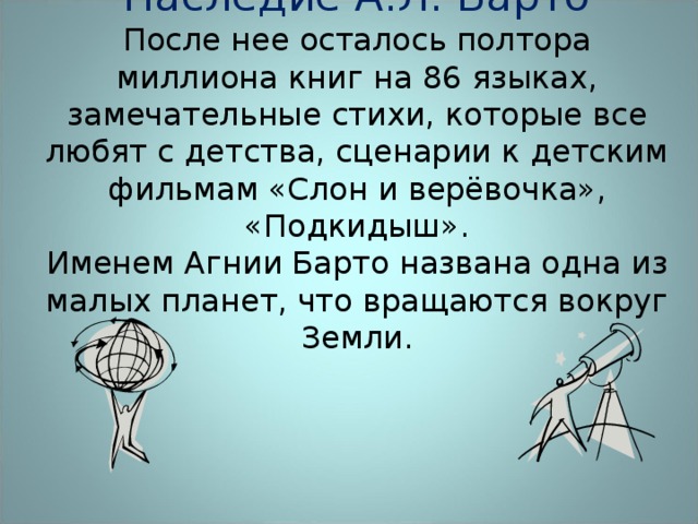 Наследие А.Л. Барто  После нее осталось полтора миллиона книг на 86 языках, замечательные стихи, которые все любят с детства, сценарии к детским фильмам «Слон и верёвочка», «Подкидыш».  Именем Агнии Барто названа одна из малых планет, что вращаются вокруг Земли.