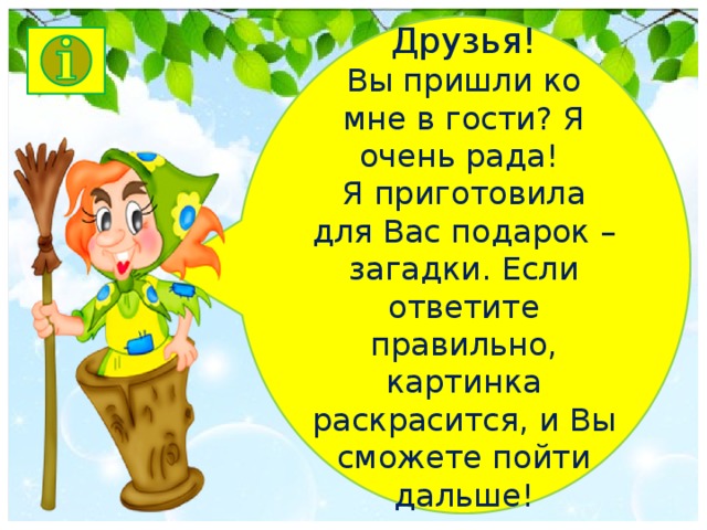 Друзья! Вы пришли ко мне в гости? Я очень рада! Я приготовила для Вас подарок – загадки. Если ответите правильно, картинка раскрасится, и Вы сможете пойти дальше!