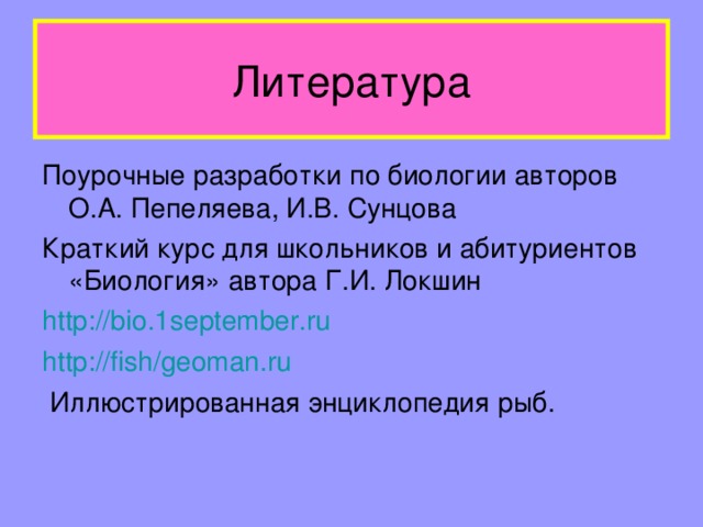 Литература Поурочные разработки по биологии авторов О.А. Пепеляева, И.В. Сунцова Краткий курс для школьников и абитуриентов «Биология» автора Г.И. Локшин http://bio.1september.ru http://fish/geoman.ru  Иллюстрированная энциклопедия рыб.