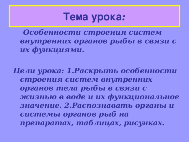 Тема урока :  Особенности строения систем внутренних органов рыбы в связи с их функциями.  Цели урока: 1.Раскрыть особенности строения систем внутренних органов тела рыбы в связи с жизнью в воде и их функциональное значение. 2.Распознавать органы и системы органов рыб на препаратах, таблицах, рисунках.