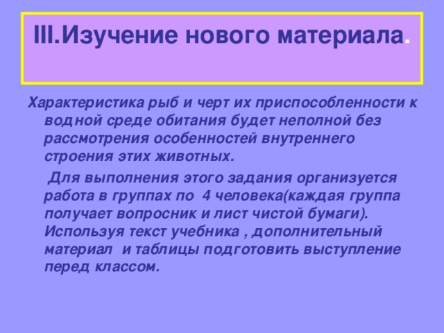 III .Изучение нового материала .   Характеристика рыб и черт их приспособленности к водной среде обитания будет неполной без рассмотрения особенностей внутреннего строения этих животных.  Для выполнения этого задания организуется работа в группах по 4 человека(каждая группа получает вопросник и лист чистой бумаги). Используя текст учебника , дополнительный материал и таблицы подготовить выступление перед классом.