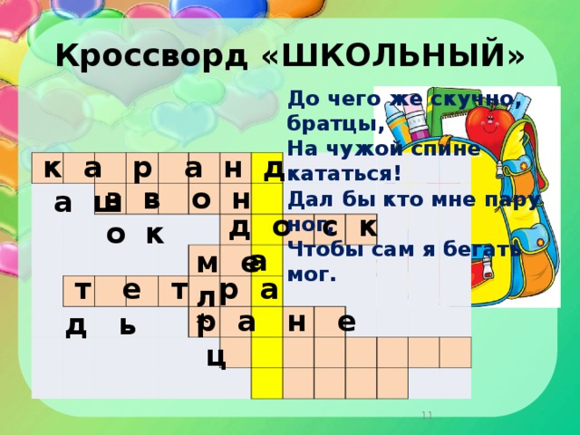 Кроссворд «ШКОЛЬНЫЙ» До чего же скучно, братцы,  На чужой спине кататься!  Дал бы кто мне пару ног,  Чтобы сам я бегать мог.    к а р а н д а ш                                                                                                                                                                 з в о н о к д о с к а м е л  т е т р а д ь р а н е ц *