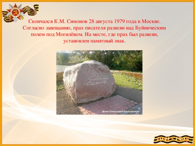 Скончался К.М. Симонов 28 августа 1979 года в Москве. Согласно завещанию, прах писателя развеян над Буйническим полем под Могилёвом. На месте, где прах был развеян, установлен памятный знак.