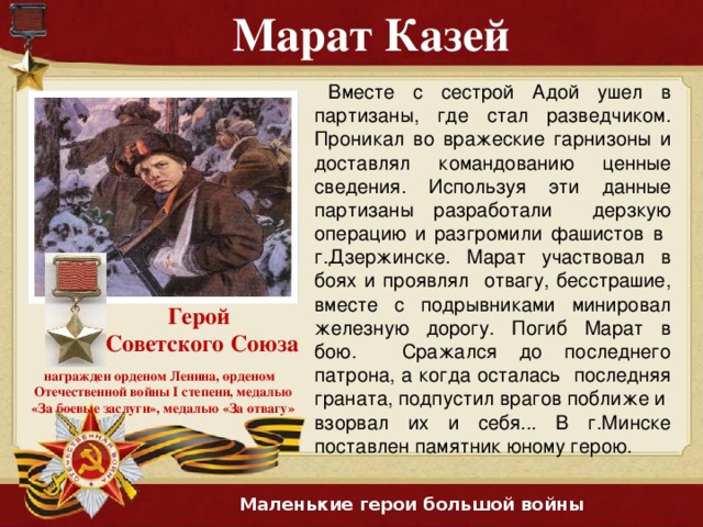 Марат  Казей  Вместе с сестрой Адой ушел в партизаны, где стал разведчиком. Проникал во вражеские гарнизоны и доставлял командованию ценные сведения. Используя эти данные партизаны разработали дерзкую операцию и разгромили фашистов в г.Дзержинске. Марат участвовал в боях и проявлял отвагу, бесстрашие, вместе с подрывниками минировал железную дорогу. Погиб Марат в бою. Сражался до последнего патрона, а когда осталась последняя граната, подпустил врагов поближе и взорвал их и себя... В г.Минске поставлен памятник юному герою. Герой Советского Союза награжден орденом Ленина, орденом Отечественной войны I степени, медалью «За боевые заслуги», медалью «За отвагу» Маленькие герои большой войны