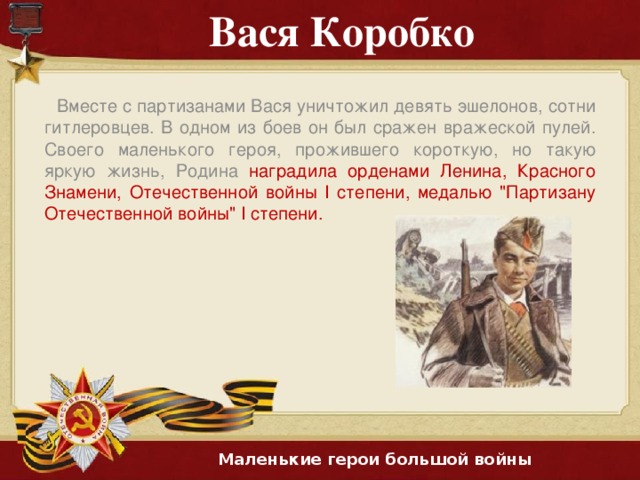 Вася Коробко Вместе с партизанами Вася уничтожил девять эшелонов, сотни гитлеровцев. В одном из боев он был сражен вражеской пулей. Своего маленького героя, прожившего короткую, но такую яркую жизнь, Родина наградила орденами Ленина, Красного Знамени, Отечественной войны I степени, медалью 