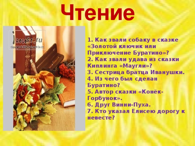 Чтение    1. Как звали собаку в сказке «Золотой ключик или Приключение Буратино»?  2. Как звали удава из сказки Киплинга «Маугли»?  3. Сестрица братца Иванушки.  4. Из чего был сделан Буратино?  5. Автор сказки «Конёк-Горбунок».  6. Друг Винни-Пуха. 7. Кто указал Елисею дорогу к невесте?