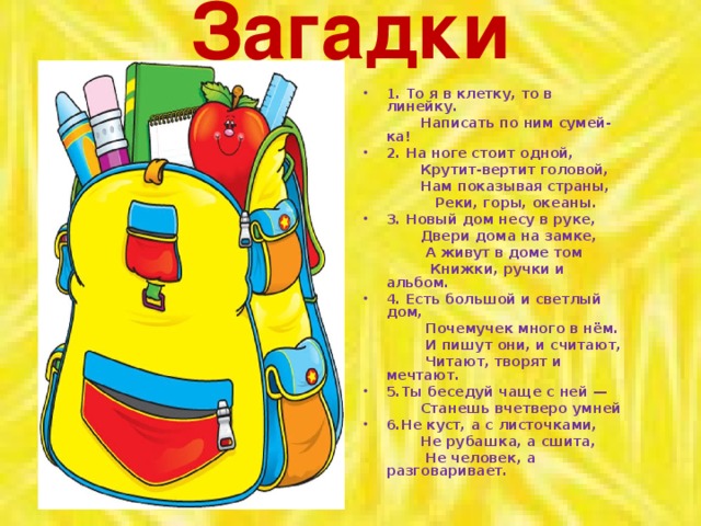 Загадки 1. То я в клетку, то в линейку.  Написать по ним сумей-ка! 2. На ноге стоит одной,  Крутит-вертит головой,  Нам показывая страны,  Реки, горы, океаны. 3. Новый дом несу в руке,  Двери дома на замке,  А живут в доме том  Книжки, ручки и альбом. 4. Есть большой и светлый дом,  Почемучек много в нём.  И пишут они, и считают,  Читают, творят и мечтают. 5.Ты беседуй чаще с ней —  Станешь вчетверо умней 6.Не куст, а с листочками,  Не рубашка, а сшита,  Не человек, а разговаривает.