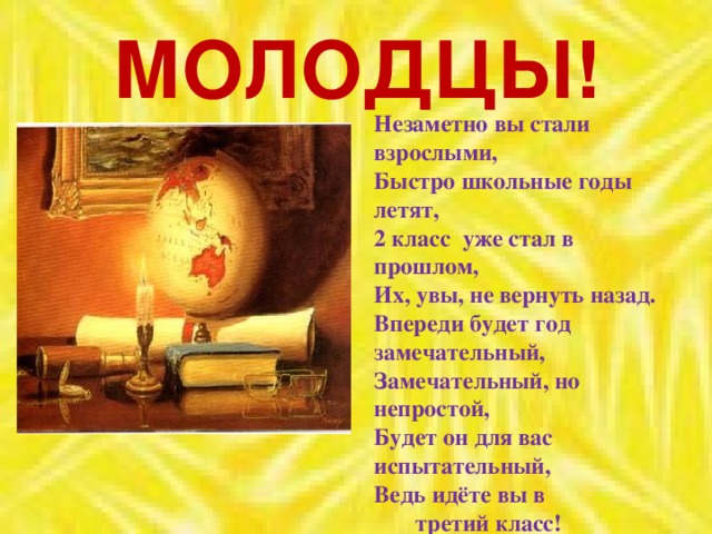 МОЛОДЦЫ! Незаметно вы стали взрослыми,  Быстро школьные годы летят,  2 класс уже стал в прошлом,  Их, увы, не вернуть назад. Впереди будет год замечательный,  Замечательный, но непростой,  Будет он для вас испытательный,  Ведь идёте вы в  третий класс!