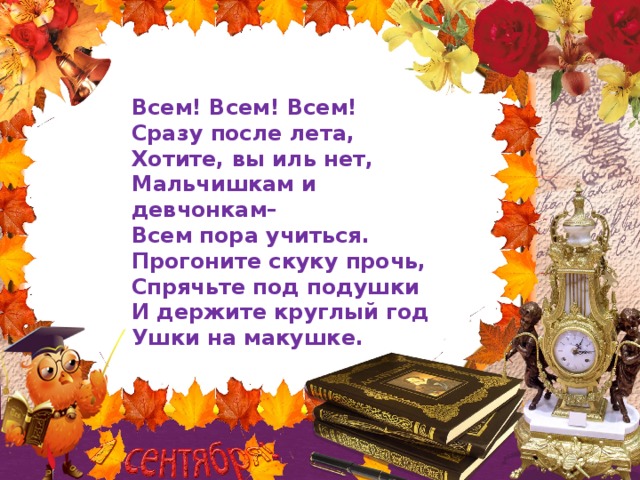 Всем! Всем! Всем!  Сразу после лета,  Хотите, вы иль нет,  Мальчишкам и девчонкам–  Всем пора учиться.  Прогоните скуку прочь,  Спрячьте под подушки  И держите круглый год  Ушки на макушке.