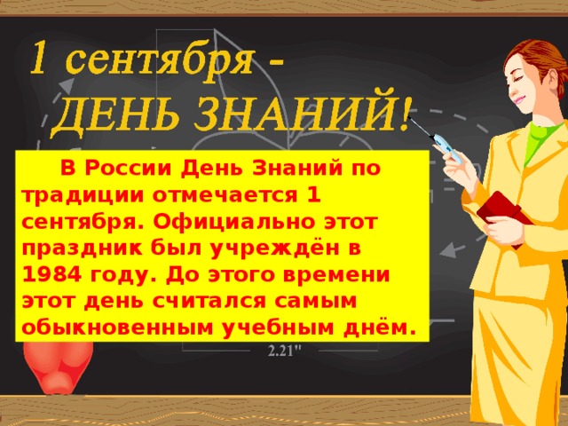 В России День Знаний по традиции отмечается 1 сентября. Официально этот праздник был учреждён в 1984 году. До этого времени этот день считался самым обыкновенным учебным днём. Шагай  по ступенькам к знаниям смело! Помни,  ученье – это серьезное дело!