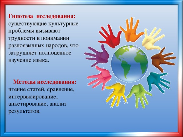 Гипотеза исследования:  существующие культурные проблемы вызывают трудности в понимании разноязычных народов, что затрудняет полноценное изучение языка.    Методы исследования:  чтение статей, сравнение, интервьюирование, анкетирование, анализ результатов.