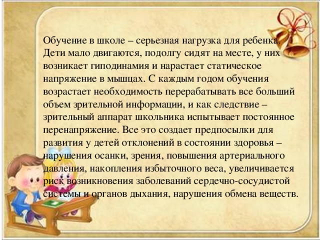 Обучение в школе – серьезная нагрузка для ребенка. Дети мало двигаются, подолгу сидят на месте, у них возникает гиподинамия и нарастает статическое напряжение в мышцах. С каждым годом обучения возрастает необходимость перерабатывать все больший объем зрительной информации, и как следствие – зрительный аппарат школьника испытывает постоянное перенапряжение. Все это создает предпосылки для развития у детей отклонений в состоянии здоровья – нарушения осанки, зрения, повышения артериального давления, накопления избыточного веса, увеличивается риск возникновения заболеваний сердечно-сосудистой системы и органов дыхания, нарушения обмена веществ.