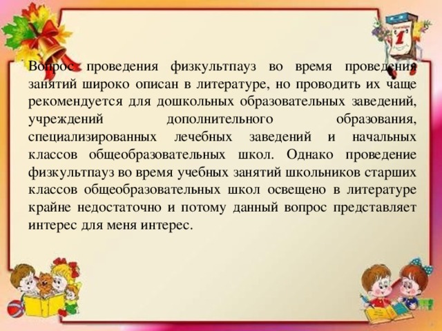 Вопрос проведения физкультпауз во время проведения занятий широко описан в литературе, но проводить их чаще рекомендуется для дошкольных образовательных заведений, учреждений дополнительного образования, специализированных лечебных заведений и начальных классов общеобразовательных школ. Однако проведение физкультпауз во время учебных занятий школьников старших классов общеобразовательных школ освещено в литературе крайне недостаточно и потому данный вопрос представляет интерес для меня интерес.