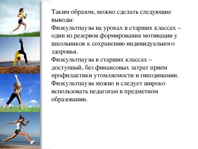 Таким образом, можно сделать следующие выводы: Физкультпаузы на уроках в старших классах – один из резервов формирования мотивации у школьников к сохранению индивидуального здоровья. Физкультпаузы в старших классах – доступный, без финансовых затрат прием профилактики утомляемости и гиподинамии. Физкультпаузы можно и следует широко использовать педагогам в предметном образовании.