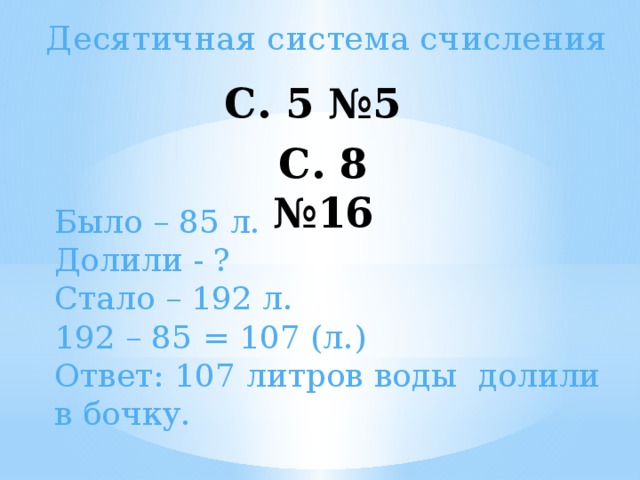 Десятичная система счисления С. 5 №5   С. 8 №16   Было – 85 л. Долили - ? Стало – 192 л. 192 – 85 = 107 (л.) Ответ: 107 литров воды долили в бочку.