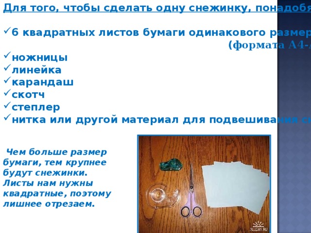 Для того, чтобы сделать одну снежинку, понадобятся :  6 квадратных листов бумаги одинакового размера  ( формата А4-А5 ) ножницы линейка карандаш скотч степлер нитка или другой материал для подвешивания снежинки   Чем больше размер бумаги, тем крупнее будут снежинки. Листы нам нужны квадратные, поэтому лишнее отрезаем.