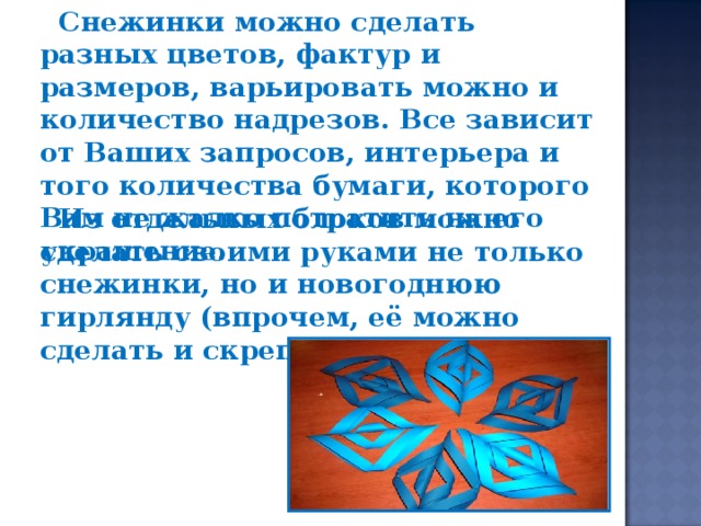 Снежинки можно сделать разных цветов, фактур и размеров, варьировать можно и количество надрезов. Все зависит от Ваших запросов, интерьера и того количества бумаги, которого Вам не жалко потратить на его украшение.  Из отдельных блоков можно сделать своими руками не только снежинки, но и новогоднюю гирлянду (впрочем, её можно сделать и скрепляя снежинки).