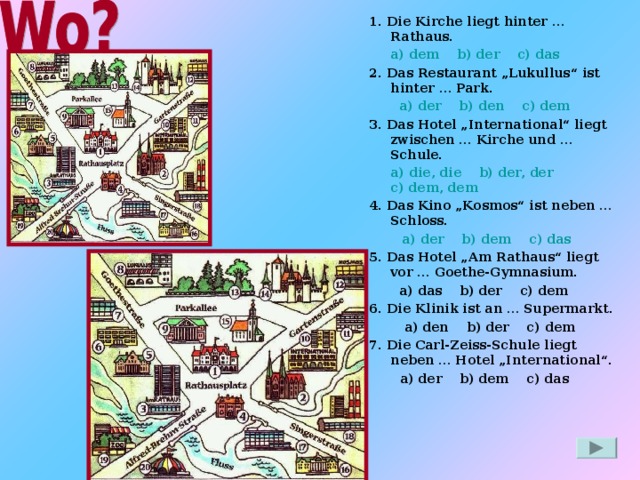 1. Die Kirche liegt hinter … Rathaus.  a) dem b) der    c) das 2. Das Restaurant „Lukullus“ ist hinter … Park.   a) der    b) den c) dem 3. Das Hotel „International“ liegt zwischen … Kirche und … Schule.  a) die, die b) der, der c) dem, dem 4. Das Kino „Kosmos“ ist neben … Schloss.  a) der b) dem c) das  a) der b) dem c) das 5. Das Hotel „Am Rathaus“ liegt vor … Goethe-Gymnasium.   a) das b) der c) dem 6. Die Klinik ist an … Supermarkt.  a) den b) der c) dem 7. Die Carl-Zeiss-Schule liegt neben … Hotel „International“.  a) der b) dem c) das