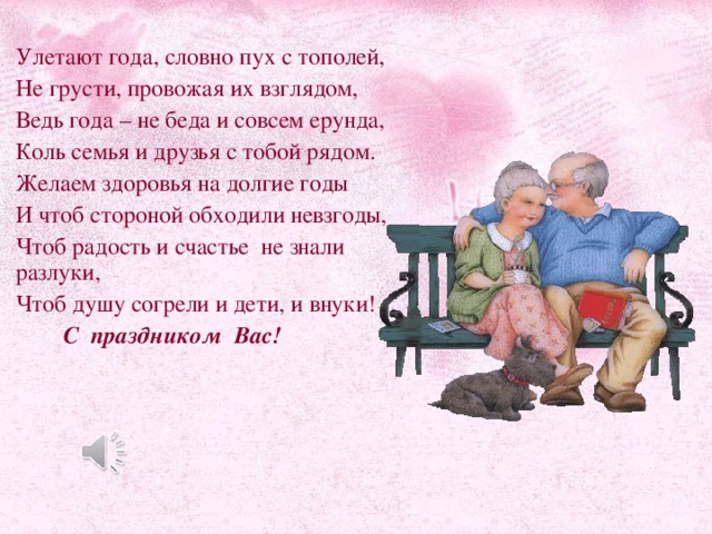 Улетают года, словно пух с тополей, Не грусти, провожая их взглядом, Ведь года – не беда и совсем ерунда, Коль семья и друзья с тобой рядом. Желаем здоровья на долгие годы И чтоб стороной обходили невзгоды, Чтоб радость и счастье не знали разлуки, Чтоб душу согрели и дети, и внуки!  С праздником Вас!  