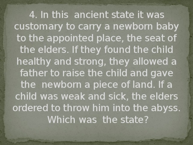 4. In this ancient state it was customary to carry a newborn baby to the appointed place, the seat of the elders. If they found the child healthy and strong, they allowed a father to raise the child and gave the newborn a piece of land. If a child was weak and sick, the elders ordered to throw him into the abyss.  Which was the state?
