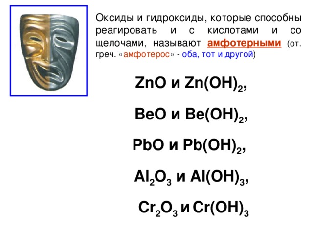 Оксиды и гидроксиды, которые способны реагировать и с кислотами и со щелочами, называют амфотерными (от. греч. « амфотерос » - оба, тот и другой ) ZnO и Zn(OH) 2 , BeO и Be(OH) 2 , PbO и Pb(OH) 2 , Al 2 O 3  и Al(OH) 3 , Cr 2 O 3 и  Cr(OH) 3