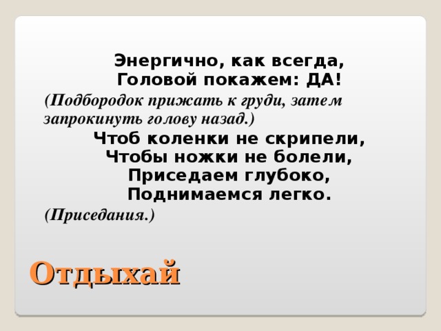 Энергично, как всегда,  Головой покажем: ДА! (Подбородок прижать к груди, затем запрокинуть голову назад.) Чтоб коленки не скрипели,  Чтобы ножки не болели,  Приседаем глубоко,  Поднимаемся легко. (Приседания.) Отдыхай