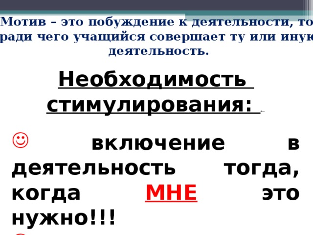 Мотив – это побуждение к деятельности, то, ради чего учащийся совершает ту или иную деятельность. Необходимость стимулирования: .    включение в деятельность тогда, когда МНЕ это нужно!!!  когда есть  МОТИВЫ  для выполнения задачи!!!