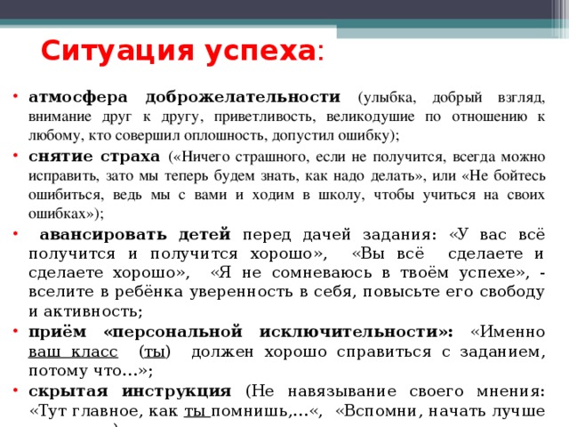 Ситуация успеха :  атмосфера доброжелательности (улыбка, добрый взгляд, внимание друг к другу, приветливость, великодушие по отношению к любому, кто совершил оплошность, допустил ошибку); снятие страха («Ничего страшного, если не получится, всегда можно исправить, зато мы теперь будем знать, как надо делать», или «Не бойтесь ошибиться, ведь мы с вами и ходим в школу, чтобы учиться на своих ошибках»);  авансировать детей перед дачей задания: «У вас всё получится и получится хорошо», «Вы всё сделаете и сделаете хорошо», «Я не сомневаюсь в твоём успехе», - вселите в ребёнка уверенность в себя, повысьте его свободу и активность; приём «персональной исключительности»: «Именно ваш класс ( ты ) должен хорошо справиться с заданием, потому что…»; скрытая инструкция (Не навязывание своего мнения: «Тут главное, как ты помнишь,…«, «Вспомни, начать лучше всего с…») -  и это реальная помощь движения ребёнка к успеху.