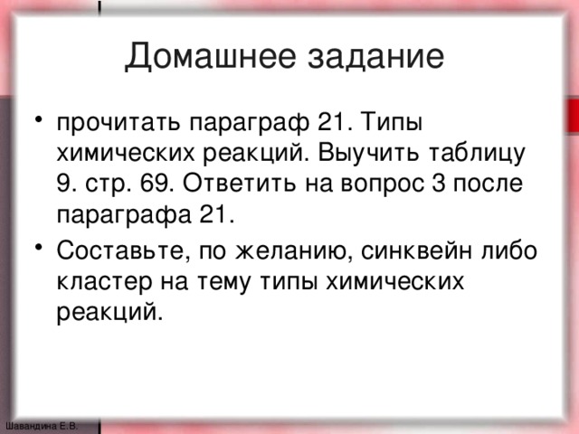 Домашнее задание прочитать параграф 21. Типы химических реакций. Выучить таблицу 9. стр. 69. Ответить на вопрос 3 после параграфа 21. Составьте, по желанию, синквейн либо кластер на тему типы химических реакций. Шавандина Е.В.