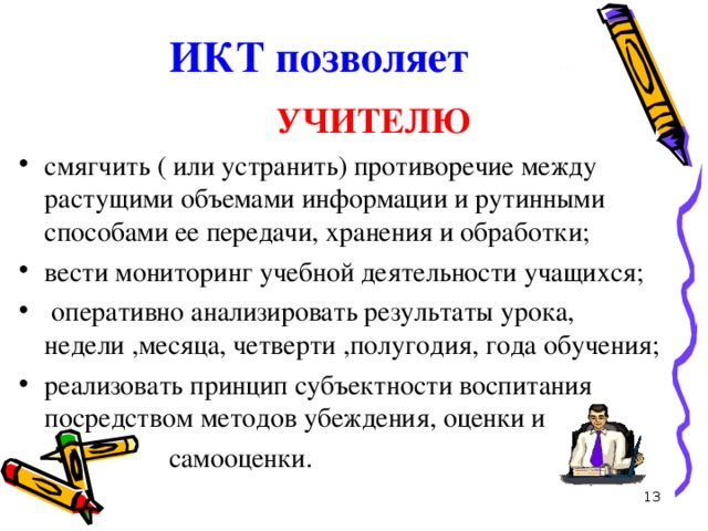 ИКТ позволяет    УЧИТЕЛЮ смягчить ( или устранить) противоречие между растущими объемами информации и рутинными способами ее передачи, хранения и обработки; вести мониторинг учебной деятельности учащихся;  оперативно анализировать результаты урока, недели ,месяца, четверти ,полугодия, года обучения; реализовать принцип субъектности воспитания посредством методов убеждения, оценки и  самооценки.