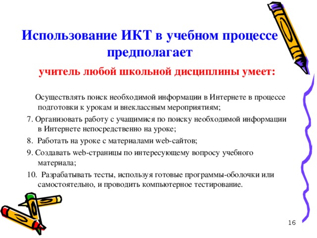 Использование ИКТ в учебном процессе предполагает учитель любой школьной дисциплины умеет: 6. Осуществлять поиск необходимой информации в Интернете в процессе подготовки к урокам и внеклассным мероприятиям; 7. Организовать работу с учащимися по поиску необходимой информации в Интернете непосредственно на уроке; 8. Работать на уроке с материалами web-сайтов; 9. Создавать web-страницы по интересующему вопросу учебного материала; 10. Разрабатывать тесты, используя готовые программы-оболочки или самостоятельно, и проводить компьютерное тестирование.