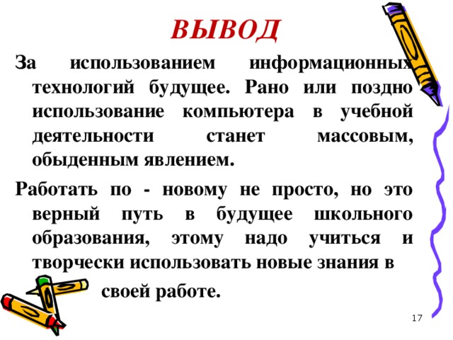 ВЫВОД За использованием информационных технологий будущее. Рано или поздно использование компьютера в учебной деятельности станет массовым, обыденным явлением. Работать по - новому не просто, но это верный путь в будущее школьного образования, этому надо учиться и творчески использовать новые знания в  своей работе.