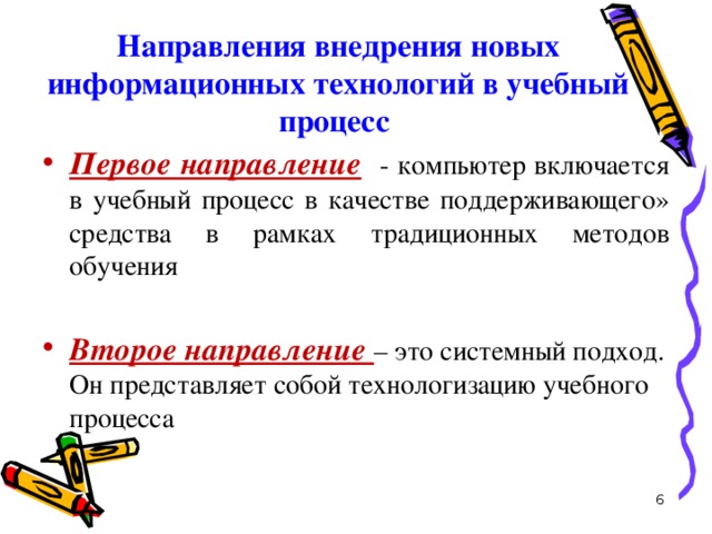 Направления внедрения новых информационных технологий в учебный процесс   Первое направление  - компьютер включается в учебный процесс в качестве поддерживающего» средства в рамках традиционных методов обучения Второе направление – это системный подход. Он представляет собой технологизацию учебного процесса 6