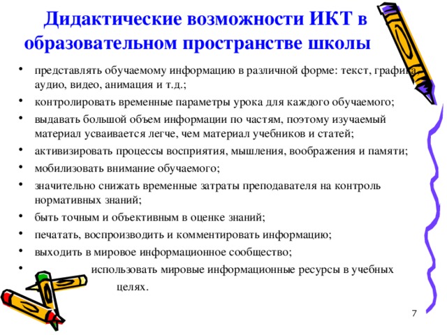 Дидактические возможности ИКТ в  образовательном пространстве школы   представлять обучаемому информацию в различной форме: текст, графика, аудио, видео, анимация и т.д.; контролировать временные параметры урока для каждого обучаемого; выдавать большой объем информации по частям, поэтому изучаемый материал усваивается легче, чем материал учебников и статей; активизировать процессы восприятия, мышления, воображения и памяти; мобилизовать внимание обучаемого; значительно снижать временные затраты преподавателя на контроль нормативных знаний; быть точным и объективным в оценке знаний; печатать, воспроизводить и комментировать информацию; выходить в мировое информационное сообщество;  использовать мировые информационные ресурсы в учебных  целях. 7