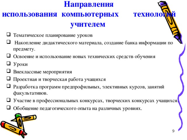 Направления  использования компьютерных технологий учителем Тематическое планирование уроков  Накопление дидактического материала, создание банка информации по предмету. Освоение и использование новых технических средств обучения Уроки Внеклассные мероприятия Проектная и творческая работа учащихся Разработка программ предпрофильных, элективных курсов, занятий факультативов. Участие в профессиональных конкурсах, творческих конкурсах учащихся. Обобщение педагогического опыта на различных уровнях.