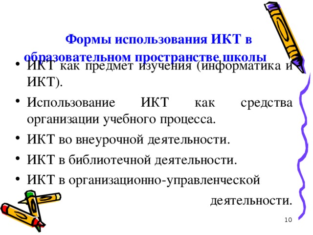 Формы использования ИКТ в  образовательном пространстве школы   ИКТ как предмет изучения (информатика и ИКТ). Использование ИКТ как средства организации учебного процесса. ИКТ во внеурочной деятельности. ИКТ в библиотечной деятельности. ИКТ в организационно-управленческой  деятельности.