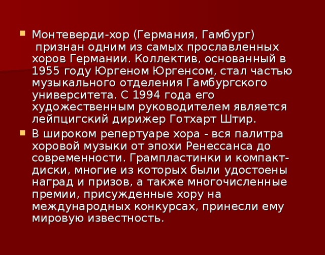 Монтеверди-хор (Германия, Гамбург)  признан одним из самых прославленных хоров Германии. Коллектив, основанный в 1955 году Юргеном Юргенсом, стал частью музыкального отделения Гамбургского университета. С 1994 года его художественным руководителем является лейпцигский дирижер Готхарт Штир.  В широком репертуаре хора - вся палитра хоровой музыки от эпохи Ренессанса до современности. Грампластинки и компакт-диски, многие из которых были удостоены наград и призов, а также многочисленные премии, присужденные хору на международных конкурсах, принесли ему мировую известность. 