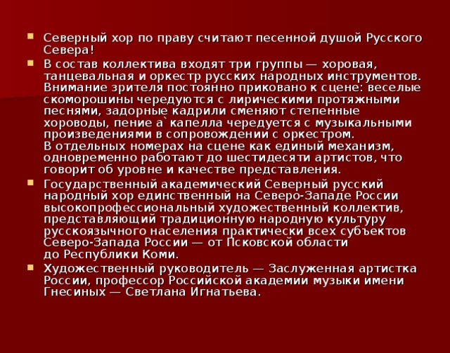 Северный хор по праву считают песенной душой Русского Севера! В состав коллектива входят три группы — хоровая, танцевальная и оркестр русских народных инструментов. Внимание зрителя постоянно приковано к сцене: веселые скоморошины чередуются с лирическими протяжными песнями, задорные кадрили сменяют степенные хороводы, пение а`капелла чередуется с музыкальными произведениями в сопровождении с оркестром. В отдельных номерах на сцене как единый механизм, одновременно работают до шестидесяти артистов, что говорит об уровне и качестве представления. Государственный академический Северный русский народный хор единственный на Северо-Западе России высокопрофессиональный художественный коллектив, представляющий традиционную народную культуру русскоязычного населения практически всех субъектов Северо-Запада России — от Псковской области до Республики Коми. Художественный руководитель — Заслуженная артистка России, профессор Российской академии музыки имени Гнесиных — Светлана Игнатьева.