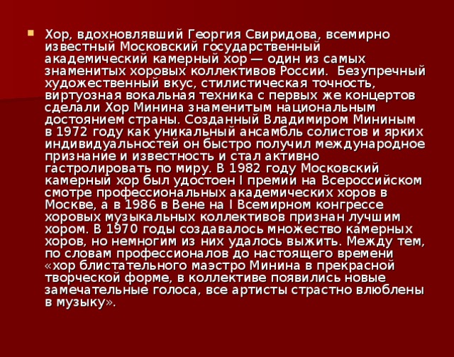 Хор, вдохновлявший Георгия Свиридова, всемирно известный Московский государственный академический камерный хор — один из самых знаменитых хоровых коллективов России.  Безупречный художественный вкус, стилистическая точность, виртуозная вокальная техника с первых же концертов сделали Хор Минина знаменитым национальным достоянием страны. Созданный Владимиром Мининым в 1972 году как уникальный ансамбль солистов и ярких индивидуальностей он быстро получил международное признание и известность и стал активно гастролировать по миру. В 1982 году Московский камерный хор был удостоен I премии на Всероссийском смотре профессиональных академических хоров в Москве, а в 1986 в Вене на I Всемирном конгрессе хоровых музыкальных коллективов признан лучшим хором. В 1970 годы создавалось множество камерных хоров, но немногим из них удалось выжить. Между тем, по словам профессионалов до настоящего времени «хор блистательного маэстро Минина в прекрасной творческой форме, в коллективе появились новые замечательные голоса, все артисты страстно влюблены в музыку».