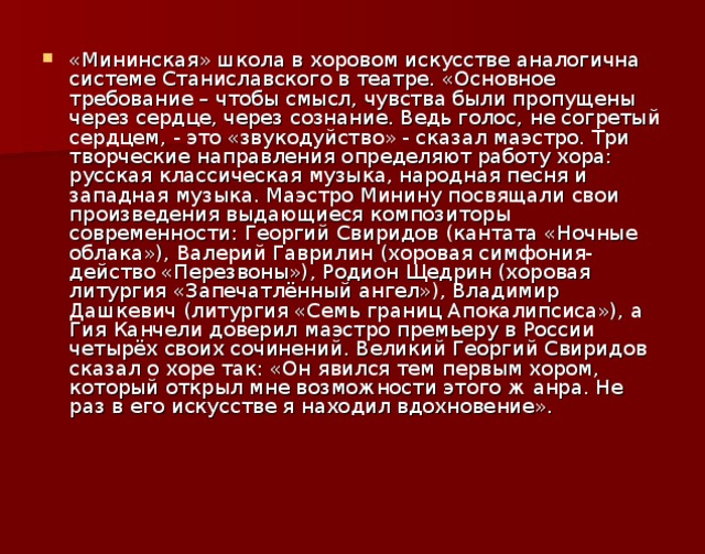 «Мининская» школа в хоровом искусстве аналогична системе Станиславского в театре. «Основное требование – чтобы смысл, чувства были пропущены через сердце, через сознание. Ведь голос, не согретый сердцем, - это «звукодуйство» - сказал маэстро. Три творческие направления определяют работу хора: русская классическая музыка, народная песня и западная музыка. Маэстро Минину посвящали свои произведения выдающиеся композиторы современности: Георгий Свиридов (кантата «Ночные облака»), Валерий Гаврилин (хоровая симфония-действо «Перезвоны»), Родион Щедрин (хоровая литургия «Запечатлённый ангел»), Владимир Дашкевич (литургия «Семь границ Апокалипсиса»), а Гия Канчели доверил маэстро премьеру в России четырёх своих сочинений. Великий Георгий Свиридов сказал о хоре так: «Он явился тем первым хором, который открыл мне возможности этого ж  анра. Не раз в его искусстве я находил вдохновение».