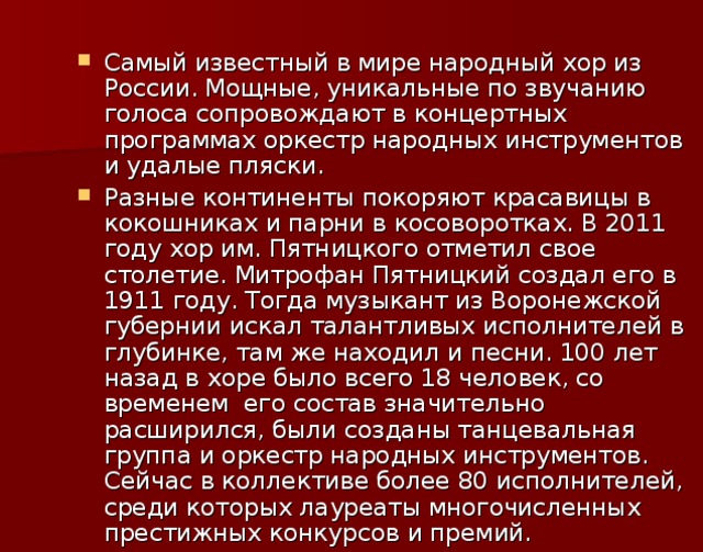 Самый известный в мире народный хор из России. Мощные, уникальные по звучанию голоса сопровождают в концертных программах оркестр народных инструментов и удалые пляски. Разные континенты покоряют красавицы в кокошниках и парни в косоворотках. В 2011 году хор им. Пятницкого отметил свое столетие. Митрофан Пятницкий создал его в 1911 году. Тогда музыкант из Воронежской губернии искал талантливых исполнителей в глубинке, там же находил и песни. 100 лет назад в хоре было всего 18 человек, со временем его состав значительно расширился, были созданы танцевальная группа и оркестр народных инструментов. Сейчас в коллективе более 80 исполнителей, среди которых лауреаты многочисленных престижных конкурсов и премий.