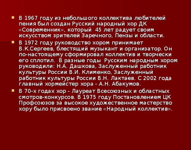 В 1967 году из небольшого коллектива любителей пения был создан Русский народный хор ДК «Современник», который  45 лет радует своим искусством зрителей Заречного, Пензы и области. В 1972 году руководство хором принимает В.К.Сергеев, блестящий музыкант и организатор. Он по-настоящему сформировал коллектив и творчески его сплотил.  В разные годы  Русским народным хором руководили: Н.А. Дашкова, Заслуженный работник культуры России В.И. Клименко, Заслуженный работник культуры России В.Н. Лактаев. С 2002 года главный хормейстер хора - А.Н. Абакумов. В 70-х годах хор - Лауреат Всесоюзных и областных смотров-конкурсов. В 1975 году Постановлением ЦК Профсоюзов за высокое художественное мастерство хору было присвоено звание «Народный коллектив».