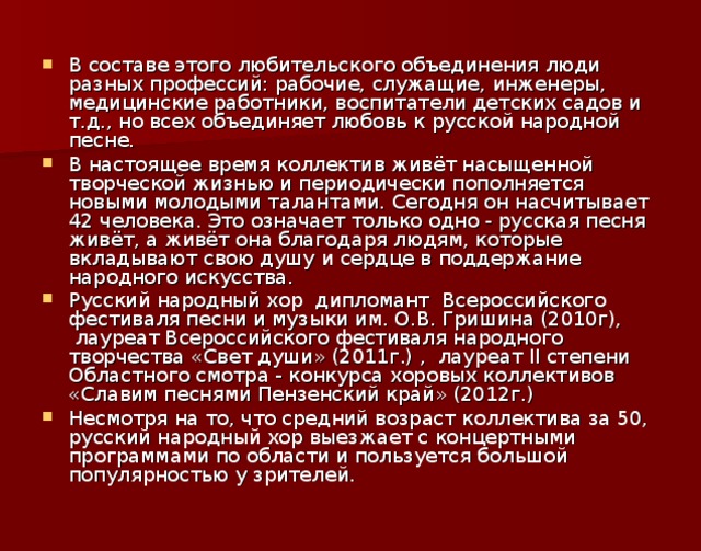 В составе этого любительского объединения люди разных профессий: рабочие, служащие, инженеры, медицинские работники, воспитатели детских садов и т.д., но всех объединяет любовь к русской народной песне. В настоящее время коллектив живёт насыщенной творческой жизнью и периодически пополняется новыми молодыми талантами. Сегодня он насчитывает 42 человека. Это означает только одно - русская песня живёт, а живёт она благодаря людям, которые вкладывают свою душу и сердце в поддержание народного искусства. Русский народный хор  дипломант  Всероссийского фестиваля песни и музыки им. О.В. Гришина (2010г),  лауреат Всероссийского фестиваля народного творчества «Свет души» (2011г.) ,  лауреат II степени Областного смотра - конкурса хоровых коллективов «Славим песнями Пензенский край» (2012г.) Несмотря на то, что средний возраст коллектива за 50, русский народный хор выезжает с концертными программами по области и пользуется большой популярностью у зрителей.