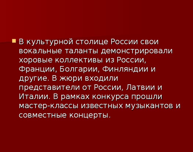 В культурной столице России свои вокальные таланты демонстрировали хоровые коллективы из России, Франции, Болгарии, Финляндии и другие. В жюри входили представители от России, Латвии и Италии. В рамках конкурса прошли мастер-классы известных музыкантов и совместные концерты.