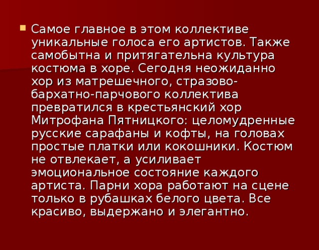 Самое главное в этом коллективе уникальные голоса его артистов. Также самобытна и притягательна культура костюма в хоре. Сегодня неожиданно хор из матрешечного, стразово-бархатно-парчового коллектива превратился в крестьянский хор Митрофана Пятницкого: целомудренные русские сарафаны и кофты, на головах простые платки или кокошники. Костюм не отвлекает, а усиливает эмоциональное состояние каждого артиста. Парни хора работают на сцене только в рубашках белого цвета. Все красиво, выдержано и элегантно.