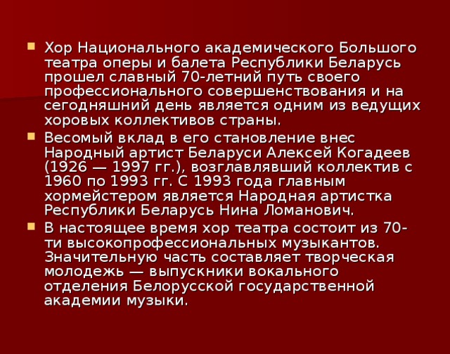 Хор Национального академического Большого театра оперы и балета Республики Беларусь прошел славный 70-летний путь своего профессионального совершенствования и на сегодняшний день является одним из ведущих хоровых коллективов страны. Весомый вклад в его становление внес Народный артист Беларуси Алексей Когадеев (1926 — 1997 гг.), возглавлявший коллектив с 1960 по 1993 гг. С 1993 года главным хормейстером является Народная артистка Республики Беларусь Нина Ломанович. В настоящее время хор театра состоит из 70-ти высокопрофессиональных музыкантов. Значительную часть составляет творческая молодежь — выпускники вокального отделения Белорусской государственной академии музыки.