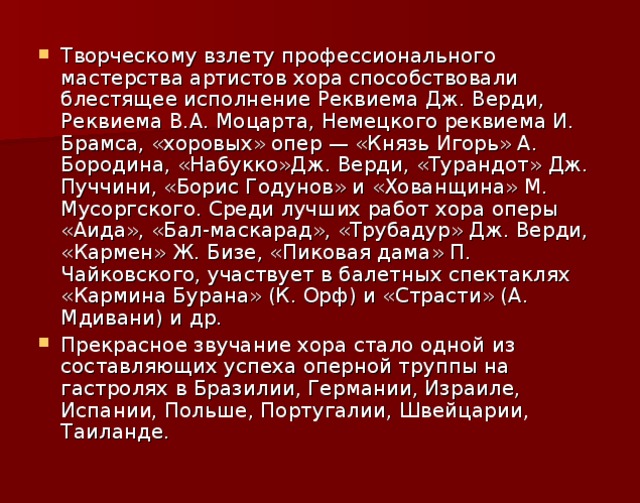 Творческому взлету профессионального мастерства артистов хора способствовали блестящее исполнение Реквиема Дж. Верди, Реквиема В.А. Моцарта, Немецкого реквиема И. Брамса, «хоровых» опер — «Князь Игорь» А. Бородина, «Набукко»Дж. Верди, «Турандот» Дж. Пуччини, «Борис Годунов» и «Хованщина» М. Мусоргского. Среди лучших работ хора оперы «Аида», «Бал-маскарад», «Трубадур» Дж. Верди, «Кармен» Ж. Бизе, «Пиковая дама» П. Чайковского, участвует в балетных спектаклях «Кармина Бурана» (К. Орф) и «Страсти» (А. Мдивани) и др. Прекрасное звучание хора стало одной из составляющих успеха оперной труппы на гастролях в Бразилии, Германии, Израиле, Испании, Польше, Португалии, Швейцарии, Таиланде.