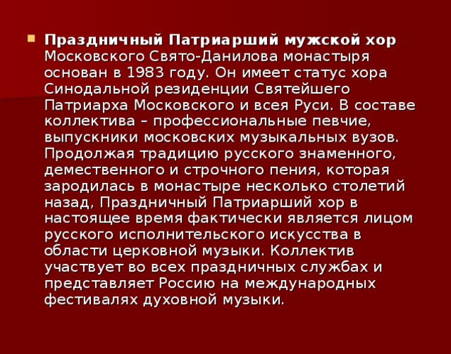 Праздничный Патриарший мужской хор Московского Свято-Данилова монастыря основан в 1983 году. Он имеет статус хора Синодальной резиденции Святейшего Патриарха Московского и всея Руси. В составе коллектива – профессиональные певчие, выпускники московских музыкальных вузов. Продолжая традицию русского знаменного, демественного и строчного пения, которая зародилась в монастыре несколько столетий назад, Праздничный Патриарший хор в настоящее время фактически является лицом русского исполнительского искусства в области церковной музыки. Коллектив участвует во всех праздничных службах и представляет Россию на международных фестивалях духовной музыки.