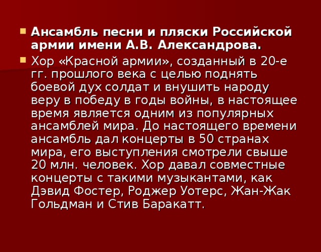 Ансамбль песни и пляски Российской армии имени А.В. Александрова. Хор «Красной армии», созданный в 20-е гг. прошлого века с целью поднять боевой дух солдат и внушить народу веру в победу в годы войны, в настоящее время является одним из популярных ансамблей мира. До настоящего времени ансамбль дал концерты в 50 странах мира, его выступления смотрели свыше 20 млн. человек. Хор давал совместные концерты с такими музыкантами, как Дэвид Фостер, Роджер Уотерс, Жан-Жак Гольдман и Стив Баракатт.