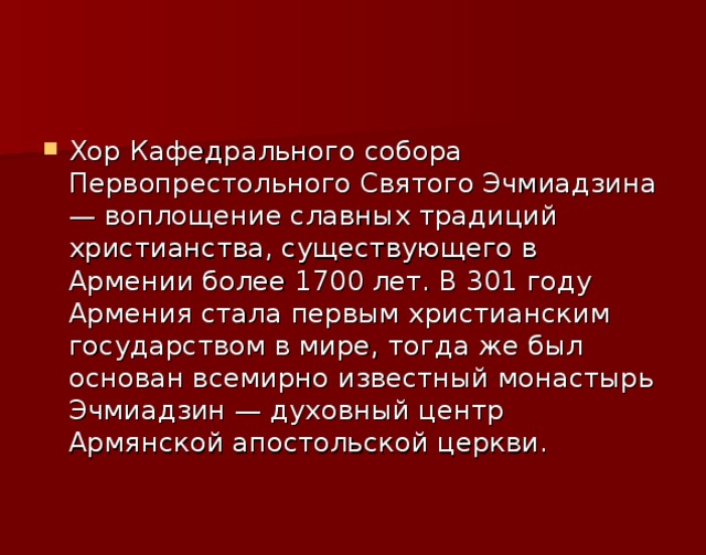 Хор Кафедрального собора Первопрестольного Святого Эчмиадзина — воплощение славных традиций христианства, существующего в Армении более 1700 лет. В 301 году Армения стала первым христианским государством в мире, тогда же был основан всемирно известный монастырь Эчмиадзин — духовный центр Армянской апостольской церкви.